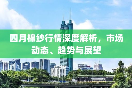 四月棉纱行情深度解析，市场动态、趋势与展望