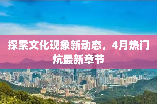 探索文化现象新动态，4月热门炕最新章节