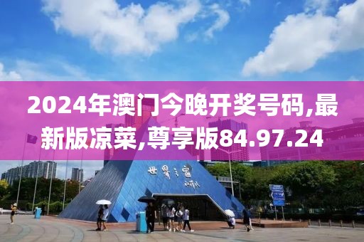 2024年澳门今晚开奖号码,最新版凉菜,尊享版84.97.24