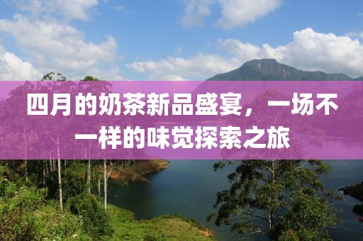四月的奶茶新品盛宴，一场不一样的味觉探索之旅