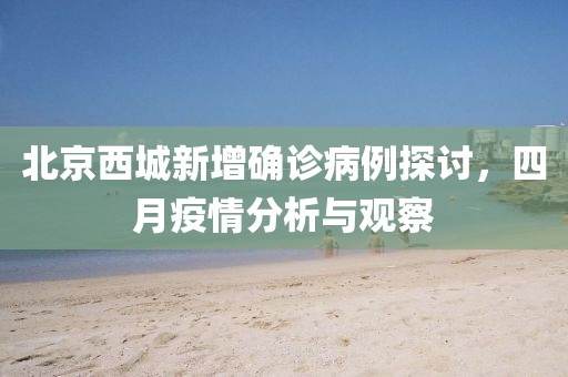 北京西城新增确诊病例探讨，四月疫情分析与观察