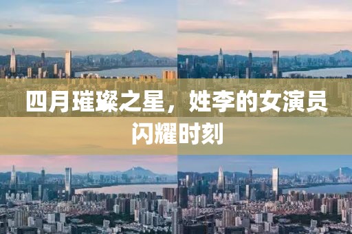 四月璀璨之星，姓李的女演员闪耀时刻