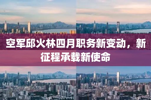 空军邱火林四月职务新变动，新征程承载新使命