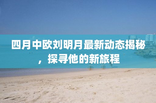 四月中欧刘明月最新动态揭秘，探寻他的新旅程