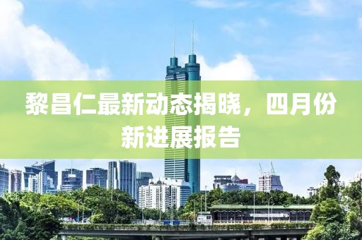 黎昌仁最新动态揭晓，四月份新进展报告