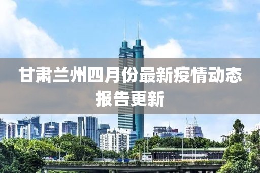 甘肃兰州四月份最新疫情动态报告更新