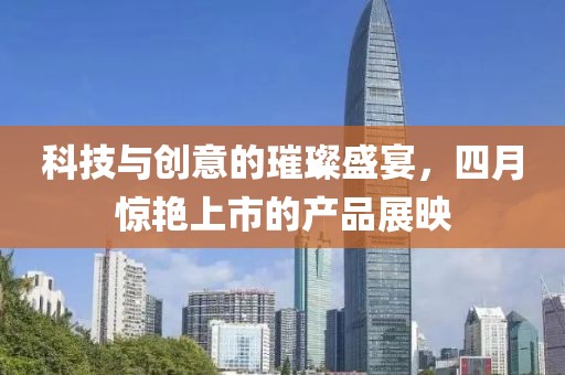 科技与创意的璀璨盛宴，四月惊艳上市的产品展映