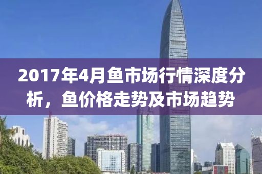 2017年4月鱼市场行情深度分析，鱼价格走势及市场趋势