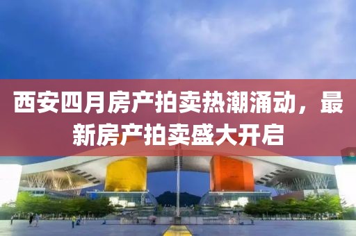 西安四月房产拍卖热潮涌动，最新房产拍卖盛大开启