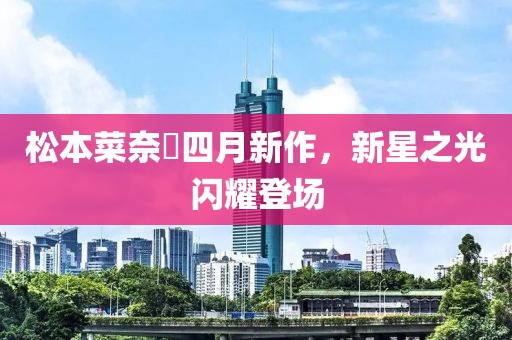 松本菜奈實四月新作，新星之光闪耀登场