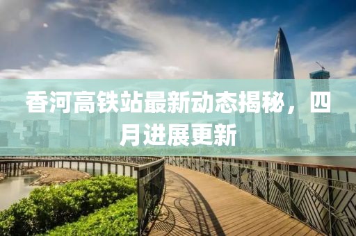 香河高铁站最新动态揭秘，四月进展更新