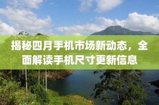 揭秘四月手机市场新动态，全面解读手机尺寸更新信息