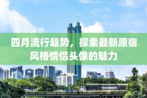 四月流行趋势，探索最新原宿风格情侣头像的魅力
