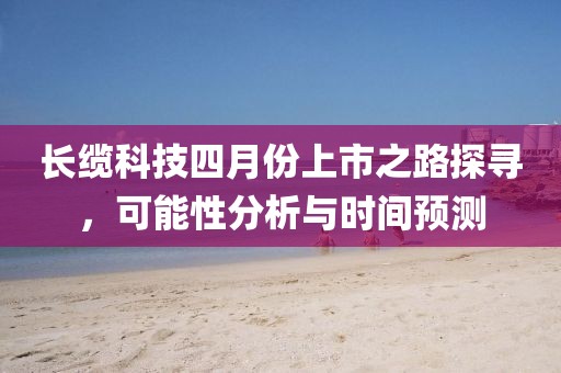 长缆科技四月份上市之路探寻，可能性分析与时间预测