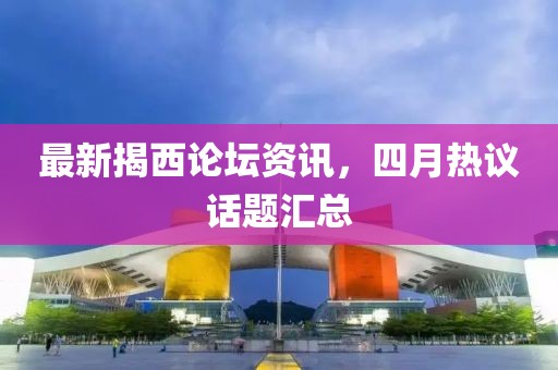 最新揭西论坛资讯，四月热议话题汇总