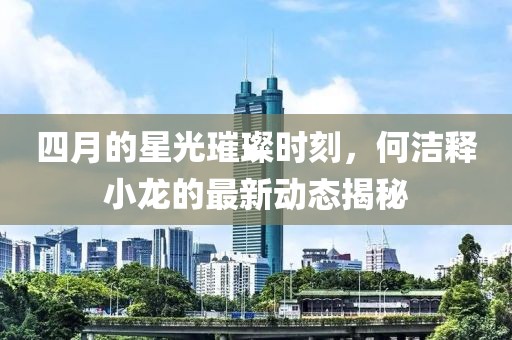 四月的星光璀璨时刻，何洁释小龙的最新动态揭秘
