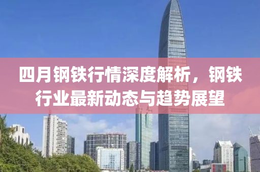 四月钢铁行情深度解析，钢铁行业最新动态与趋势展望