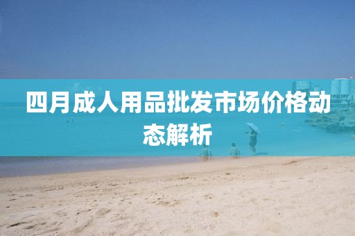 四月成人用品批发市场价格动态解析