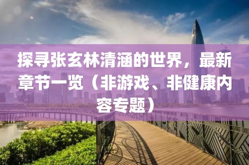 探寻张玄林清涵的世界，最新章节一览（非游戏、非健康内容专题）