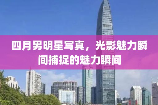 四月男明星写真，光影魅力瞬间捕捉的魅力瞬间