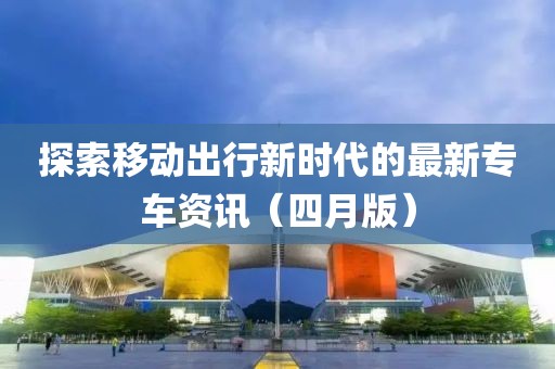 探索移动出行新时代的最新专车资讯（四月版）
