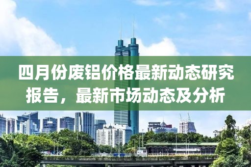 四月份废铝价格最新动态研究报告，最新市场动态及分析