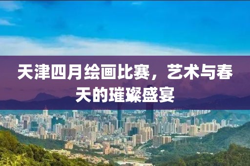 天津四月绘画比赛，艺术与春天的璀璨盛宴
