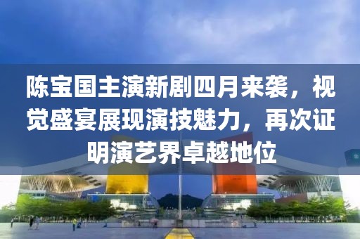陈宝国主演新剧四月来袭，视觉盛宴展现演技魅力，再次证明演艺界卓越地位