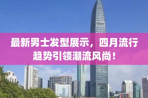 最新男士发型展示，四月流行趋势引领潮流风尚！