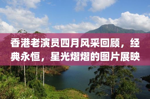 香港老演员四月风采回顾，经典永恒，星光熠熠的图片展映