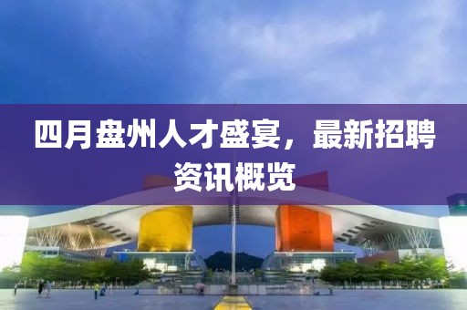 四月盘州人才盛宴，最新招聘资讯概览