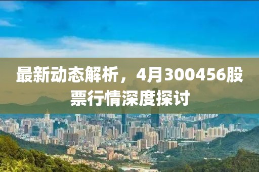 最新动态解析，4月300456股票行情深度探讨