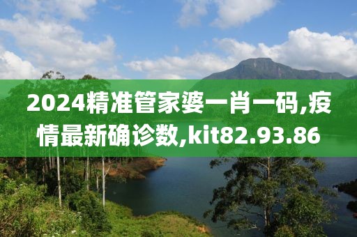 2024精准管家婆一肖一码,疫情最新确诊数,kit82.93.86