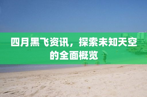 四月黑飞资讯，探索未知天空的全面概览