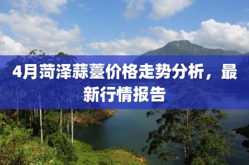 4月菏泽蒜薹价格走势分析，最新行情报告