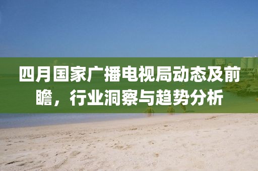 四月国家广播电视局动态及前瞻，行业洞察与趋势分析