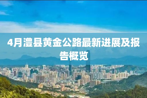 4月澧县黄金公路最新进展及报告概览