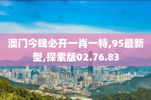 澳门今晚必开一肖一特,95最新型,探索版02.76.83