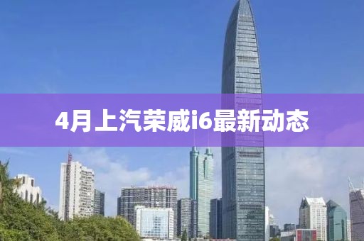 4月上汽荣威i6最新动态