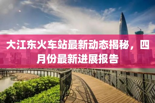 大江东火车站最新动态揭秘，四月份最新进展报告