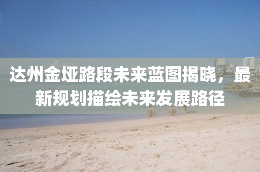 达州金垭路段未来蓝图揭晓，最新规划描绘未来发展路径