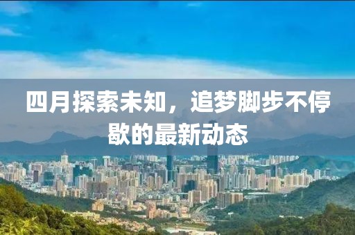 四月探索未知，追梦脚步不停歇的最新动态