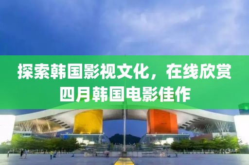 探索韩国影视文化，在线欣赏四月韩国电影佳作