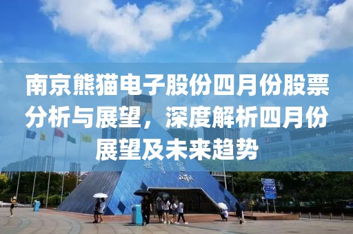 南京熊猫电子股份四月份股票分析与展望，深度解析四月份展望及未来趋势
