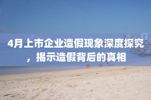 4月上市企业造假现象深度探究，揭示造假背后的真相
