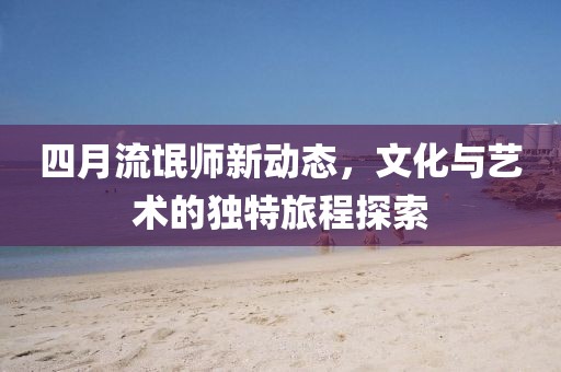 四月流氓师新动态，文化与艺术的独特旅程探索