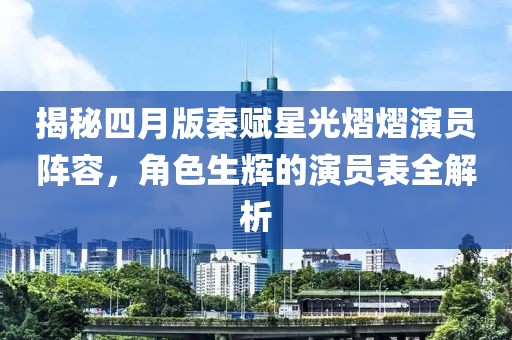 揭秘四月版秦赋星光熠熠演员阵容，角色生辉的演员表全解析