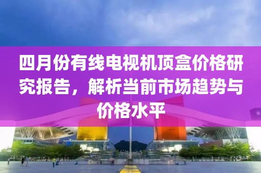 四月份有线电视机顶盒价格研究报告，解析当前市场趋势与价格水平