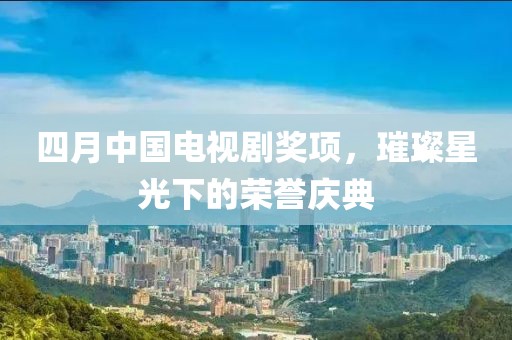 四月中国电视剧奖项，璀璨星光下的荣誉庆典