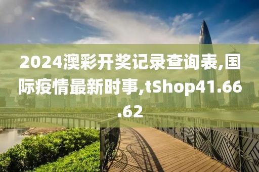 2024澳彩开奖记录查询表,国际疫情最新时事,tShop41.66.62